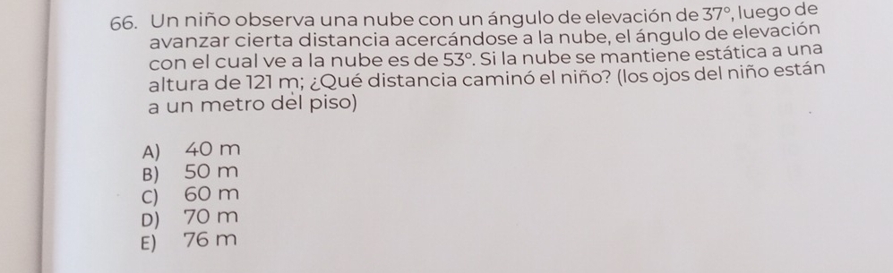 Un niño observa una nube con un ángulo de elevación de 37° , luego de
avanzar cierta distancia acercándose a la nube, el ángulo de elevación
con el cual ve a la nube es de 53°. Si la nube se mantiene estática a una
altura de 121 m; ¿Qué distancia caminó el niño? (los ojos del niño están
a un metro del piso)
A) 40 m
B) 50 m
C) 60 m
D) 70 m
E) 76 m