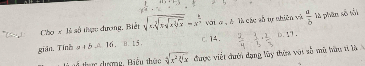 Cầu 1: Cho x là số thực dương. Biết sqrt(x.sqrt [3]xsqrt xsqrt [3]x)=x^(frac b)a với a , b là các số tự nhiên và  a/b  là phân số tối
c. 14.
giản. Tính a+b ,A. 16. B. 15. D. 17.
thực dượng. Biểu thức sqrt[4](x^2sqrt [3]x) được viết dưới dạng lũy thừa với số mũ hữu tỉ là A
6