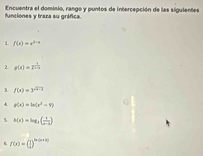 Encuentra el dominio, rango y puntos de intercepción de las siguientes 
funciones y traza su gráfica. 
1. f(x)=e^(2-x)
2. g(x)=2^(frac 1)1-x
3. f(x)=3^(sqrt(x-2))
4. g(x)=ln (x^2-9)
5. h(x)=log _2( 1/x-3 )
6. f(x)=( 1/2 )^ln (x+3)