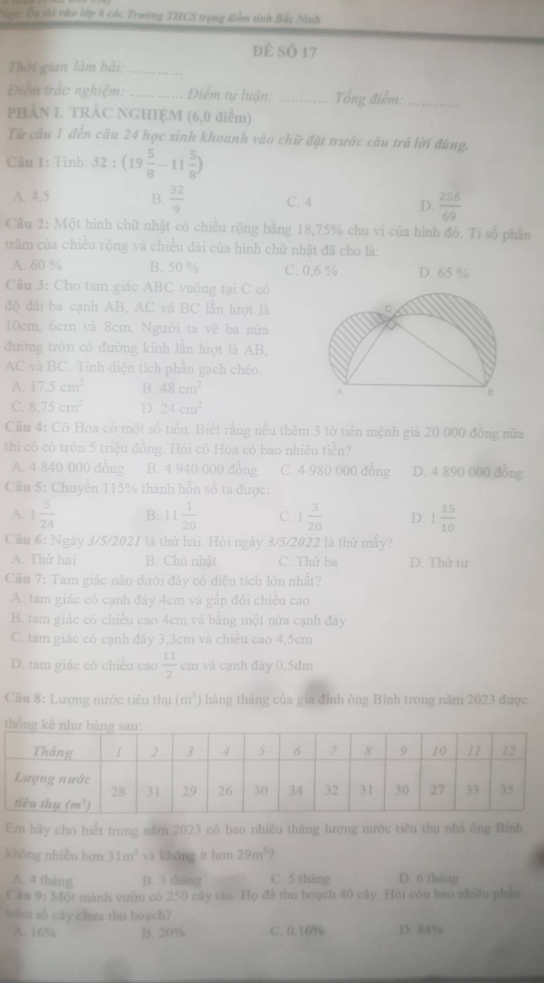 age: Ôn tới vào lớp 6 các Trường THCS trọng điểm tính Bắc Ninh
đè sÓ 17
Thời gian làm bài:_
Điểm trắc nghiệm: _Điểm tự luận: _Tổng điểm:_
PHÀN I. TRÁC NGHIỆM (6,0 điểm)
Từ câu 1 đến câu 24 học sinh khoanh vào chữ đặt trước câu trả lời đúng.
Câu 1: Tính: 3 32:(19 5/8 -11 5/8 )
A. 4,5 B.  32/9  C. 4
D.  256/69 
Câu 2: Một hình chữ nhật có chiều rộng bằng 18,75% chu vi của hình đó. Tỉ số phần
trăm của chiều rộng và chiều dài của hình chữ nhật đã cho là:
A. 60 % B. 50 % C. 0,6 % D. 65 %
Câu 3: Cho tam giác ABC vuông tại C có
độ dài ba cạnh AB, AC và BC lần hượt là
10cm, 6crn và 8cm. Người ta vẽ ba nửa
đường tròn có đường kính lần lượt là AB,
AC và BC. Tính diện tích phần gạch chéo.
A. 17.5cm^2 B. 48cm^2
C. 8,75cm^2 D. 24cm^2
Câu 4: Cô Hoa có một số tiền. Biết rằng nếu thêm 3 tờ tiền mệnh giá 20 000 đồng nữa
thì cỏ có tròn 5 triệu đồng. Hỏi cô Hoa có bao nhiêu tiền?
A. 4 840 000 đồng B. 4 940 000 đồng C. 4 980 000 đồng D. 4 890 000 đồng
Câu 5: Chuyển 115% thành hỗn số ta được:
A. 1 5/24  11 1/20  C. 1 3/20  D. 1 15/10 
B.
Câu 6: Ngày 3/5/2021 là thứ hai. Hỏi ngày 3/5/2022 là thứ mấy?
A. Thứ hai B. Chủ nhật C. Thứ ba D. Thứ tư
Câu 7: Tam giác nào dưới đây có diện tích lớn nhất?
A. tam giác có cạnh đáy 4cm và gấp đôi chiều cao
B. tam giác có chiều cao 4cm vả bằng một nừa cạnh đây
C. tam giác có cạnh đáy 3,3cm và chiều cao 4,5cm
D. tam giác có chiều cao  11/2  cm và cạnh đáy 0,5dm
Câu 8: Lượng nước tiêu thụ (m^3) hàng tháng của gia đình ông Bình trong năm 2023 được
Em hãy cho biết trong năm 2023 cỏ bao nhiêu tháng lượng nước tiêu thụ nhà ông Bình
không nhiều hơn 31m^3 và không ít hơn 29m^3
A. 4 tháng B. 3 tháng C. 5 tháng D. 6 tháng
Câu 9: Một mành vườn có 250 cây táo. Họ đã thu hoạch 40 cây. Hỏi còn bao nhiều phần
trầm số cây chưa thu hoạch?
A. 16% B. 20% C. 0,16% D. 84%
