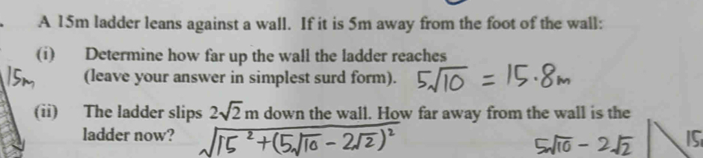 A 15m ladder leans against a wall. If it is 5m away from the foot of the wall: 
(i) Determine how far up the wall the ladder reaches 
(leave your answer in simplest surd form). 
(ii) The ladder slips 2sqrt(2)m down the wall. How far away from the wall is the 
ladder now?