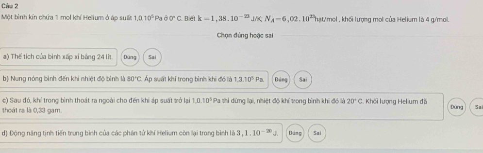 Một bình kín chứa 1 mol khí Helium ở áp suất 1,0.10^5Pad0°C. Biết k=1,38.10^(-23)J/K; N_A=6,02.10^(23)hat/mc ol , khối lượng mol của Helium là 4 g/mol.
Chọn đúng hoặc sai
a) Thể tích của bình xấp xỉ bằng 24 lít. Đúng Sai
b) Nung nóng bình đến khi nhiệt độ bình là 80°C Áp suất khí trong bình khi đó là 1,3.10^5Pa. Đúng Sai
c) Sau đó, khí trong bình thoát ra ngoài cho đến khi áp suất trở lại 1, 0.10^5 Pa thì dừng lại, nhiệt độ khí trong bình khi đó là 20°C. Khối lượng Helium đã
thoát ra là 0,33 gam. Đúng Sa
d) Động năng tịnh tiến trung bình của các phân tử khí Helium còn lại trong bình là 3 ,1.10^(-20) J Đúng Sai