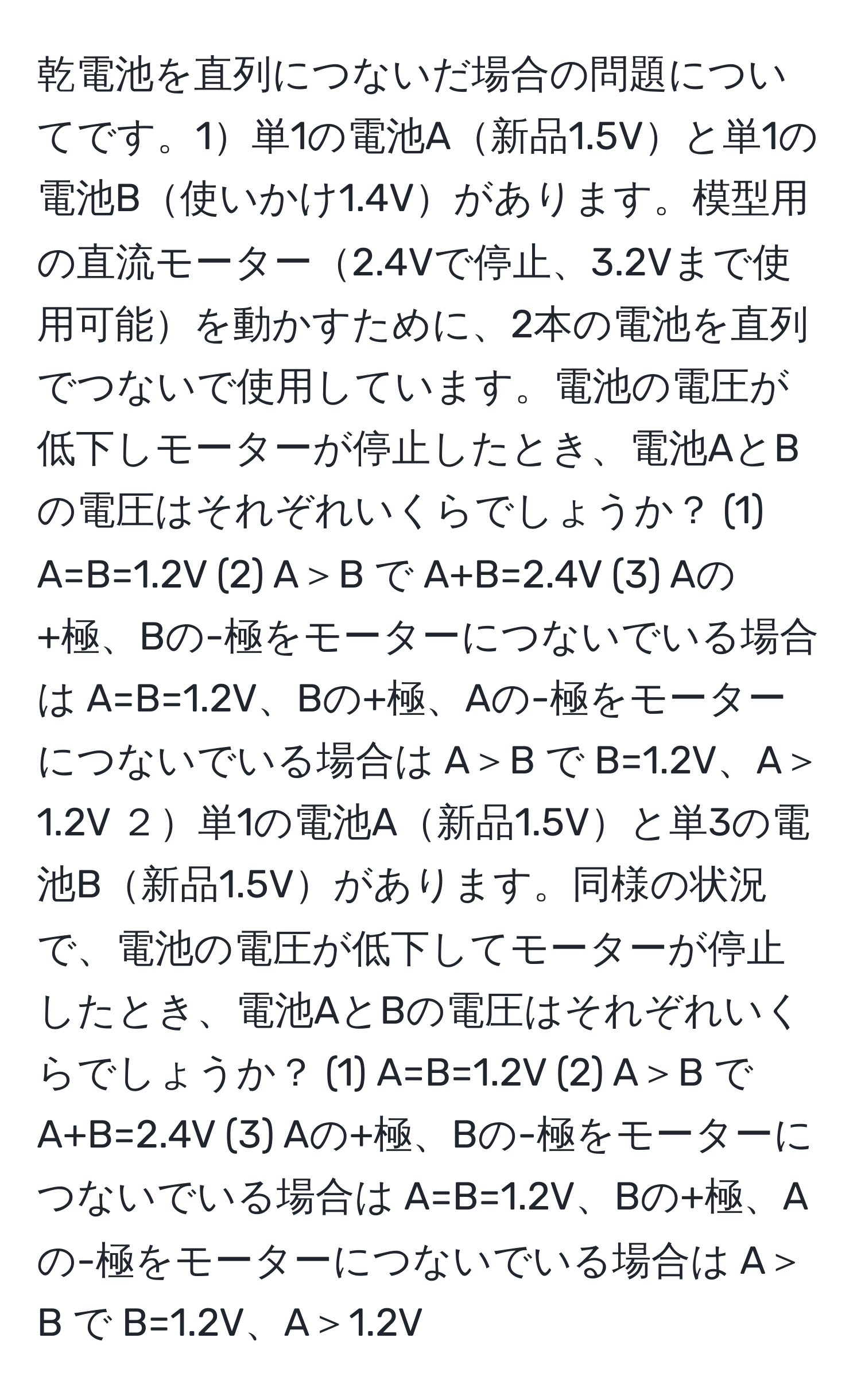 乾電池を直列につないだ場合の問題についてです。1単1の電池A新品1.5Vと単1の電池B使いかけ1.4Vがあります。模型用の直流モーター2.4Vで停止、3.2Vまで使用可能を動かすために、2本の電池を直列でつないで使用しています。電池の電圧が低下しモーターが停止したとき、電池AとBの電圧はそれぞれいくらでしょうか？ (1) A=B=1.2V (2) A＞B で A+B=2.4V (3) Aの+極、Bの-極をモーターにつないでいる場合は A=B=1.2V、Bの+極、Aの-極をモーターにつないでいる場合は A＞B で B=1.2V、A＞1.2V ２単1の電池A新品1.5Vと単3の電池B新品1.5Vがあります。同様の状況で、電池の電圧が低下してモーターが停止したとき、電池AとBの電圧はそれぞれいくらでしょうか？ (1) A=B=1.2V (2) A＞B で A+B=2.4V (3) Aの+極、Bの-極をモーターにつないでいる場合は A=B=1.2V、Bの+極、Aの-極をモーターにつないでいる場合は A＞B で B=1.2V、A＞1.2V