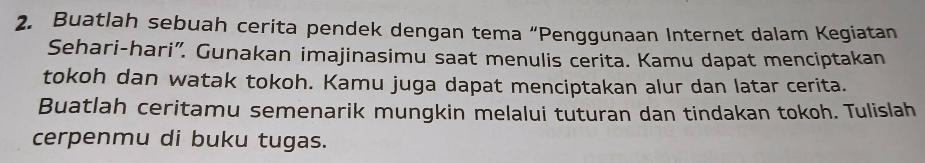 Buatlah sebuah cerita pendek dengan tema “Penggunaan Internet dalam Kegiatan 
Sehari-hari”. Gunakan imajinasimu saat menulis cerita. Kamu dapat menciptakan 
tokoh dan watak tokoh. Kamu juga dapat menciptakan alur dan latar cerita. 
Buatlah ceritamu semenarik mungkin melalui tuturan dan tindakan tokoh. Tulislah 
cerpenmu di buku tugas.