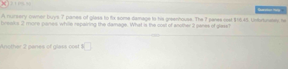 PS-10 Question Hely 
A nursery owner buys 7 panes of glass to fix some damage to his greenhouse. The 7 panes cost $16.45. Unfortunstely, he 
breaks 2 more panes while repairing the damage. What is the cost of another 2 panes of glass? 
Another 2 panes of glass cost $□