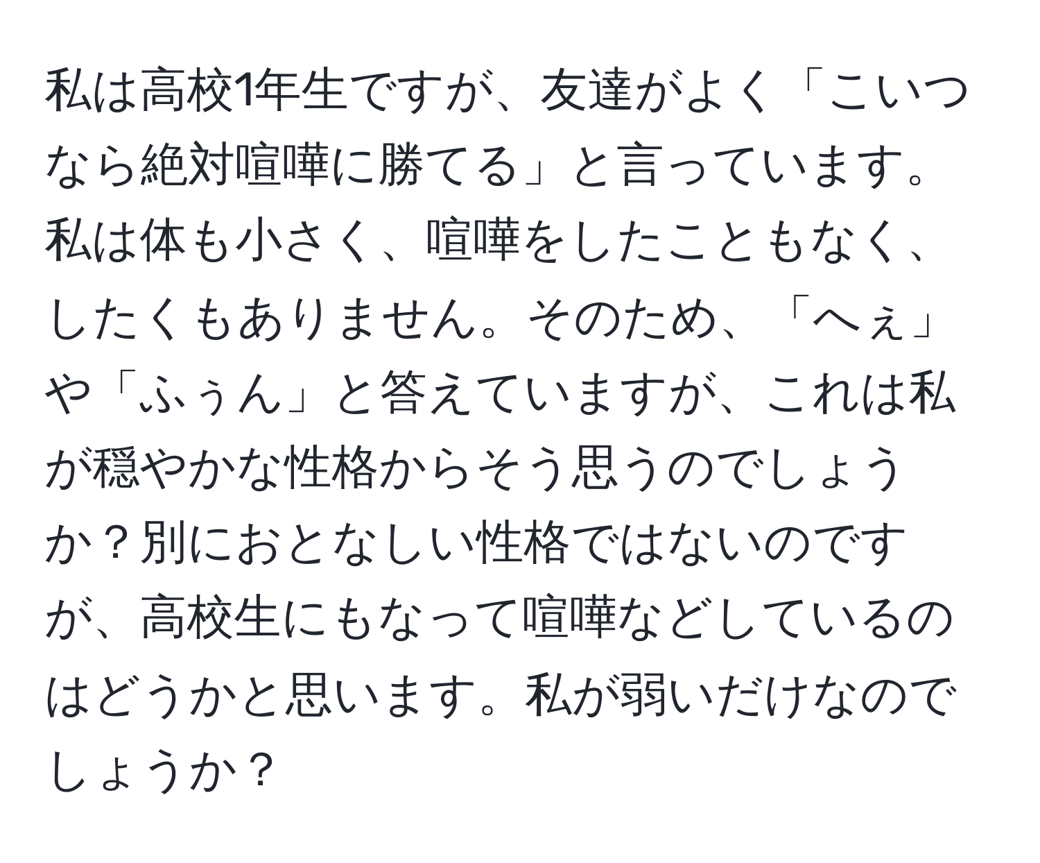 私は高校1年生ですが、友達がよく「こいつなら絶対喧嘩に勝てる」と言っています。私は体も小さく、喧嘩をしたこともなく、したくもありません。そのため、「へぇ」や「ふぅん」と答えていますが、これは私が穏やかな性格からそう思うのでしょうか？別におとなしい性格ではないのですが、高校生にもなって喧嘩などしているのはどうかと思います。私が弱いだけなのでしょうか？