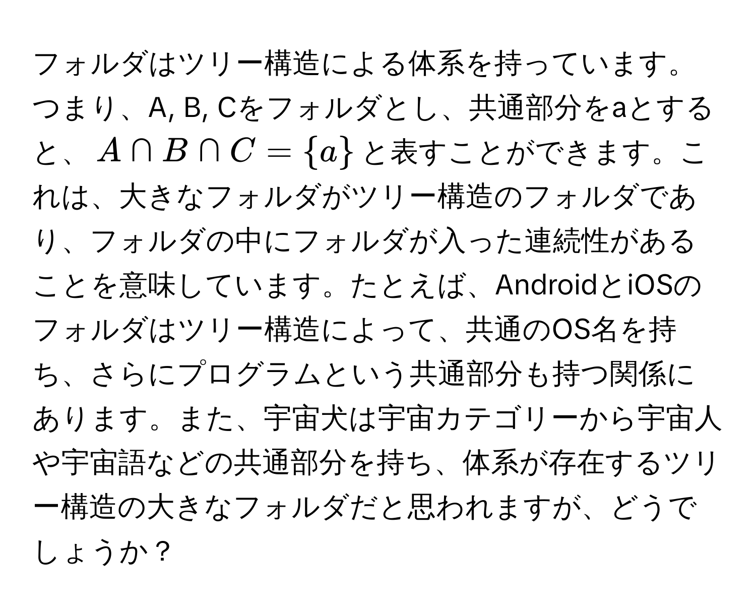 フォルダはツリー構造による体系を持っています。つまり、A, B, Cをフォルダとし、共通部分をaとすると、$A ∩ B ∩ C = a$と表すことができます。これは、大きなフォルダがツリー構造のフォルダであり、フォルダの中にフォルダが入った連続性があることを意味しています。たとえば、AndroidとiOSのフォルダはツリー構造によって、共通のOS名を持ち、さらにプログラムという共通部分も持つ関係にあります。また、宇宙犬は宇宙カテゴリーから宇宙人や宇宙語などの共通部分を持ち、体系が存在するツリー構造の大きなフォルダだと思われますが、どうでしょうか？