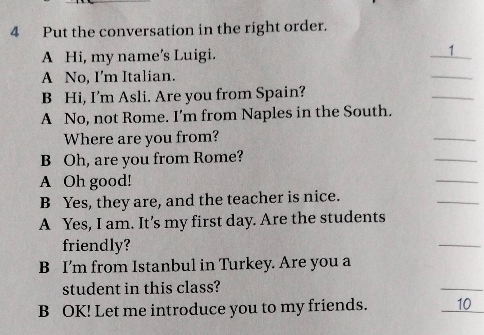 Put the conversation in the right order. 
A Hi, my name’s Luigi. 
1 
A No, I’m Italian. 
_ 
B Hi, I’m Asli. Are you from Spain? 
_ 
A No, not Rome. I’m from Naples in the South. 
Where are you from? 
_ 
B Oh, are you from Rome? 
_ 
A Oh good! 
_ 
B Yes, they are, and the teacher is nice. 
_ 
A Yes, I am. It’s my first day. Are the students 
friendly? 
_ 
B I’m from Istanbul in Turkey. Are you a 
student in this class? 
_ 
B OK! Let me introduce you to my friends. 10