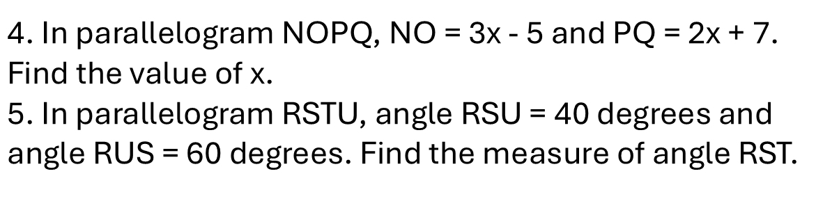 In parallelogram NOPQ, NO=3x-5 and PQ=2x+7. 
Find the value of x. 
5. In parallelogram RSTU, angle RSU=40 degrees and 
angle RUS=60 degrees. Find the measure of angle RST.