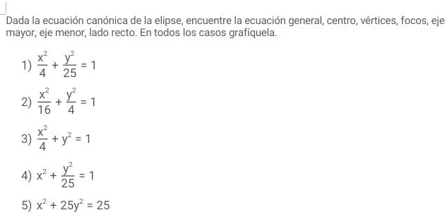 Dada la ecuación canónica de la elipse, encuentre la ecuación general, centro, vértices, focos, eje 
mayor, eje menor, lado recto. En todos los casos grafíquela. 
1)  x^2/4 + y^2/25 =1
2)  x^2/16 + y^2/4 =1
3)  x^2/4 +y^2=1
4) x^2+ y^2/25 =1
5) x^2+25y^2=25