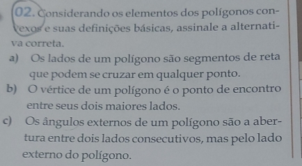 Considerando os elementos dos polígonos con-
exos e suas definições básicas, assinale a alternati-
va correta.
a) Os lados de um polígono são segmentos de reta
que podem se cruzar em qualquer ponto.
b) O vértice de um polígono é o ponto de encontro
entre seus dois maiores lados.
c) Os ângulos externos de um polígono são a aber-
tura entre dois lados consecutivos, mas pelo lado
externo do polígono.