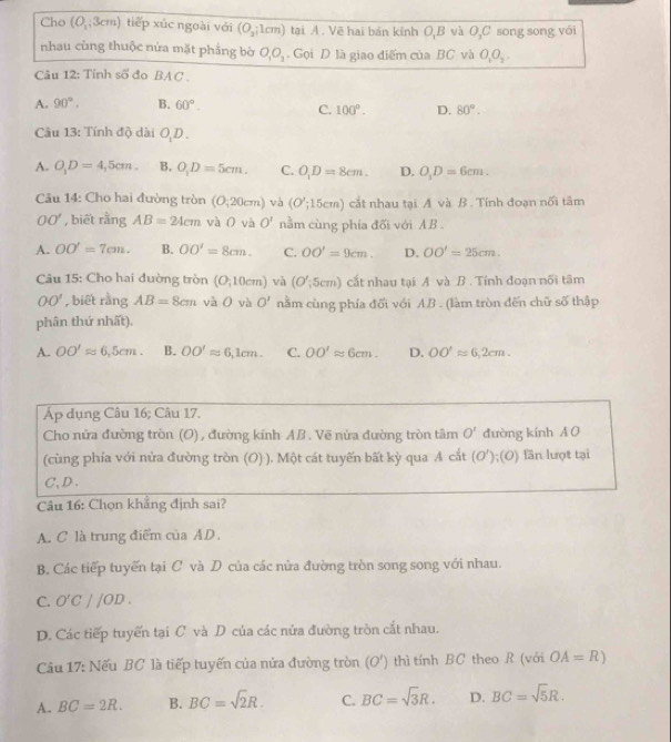 Cho (O,3cm) tiếp xúc ngoài với (O_2;1cm) tại A . Vẽ hai bán kỉnh O,B và O,C song song với
nhau cùng thuộc nửa mặt phẳng bờ O_1O_3 Gọi D là giao điểm của BC và O_1O_3.
Câu 12: Tỉnh số đo BAC .
A. 90°. B. 60°.
C. 100°. D. 80°.
Câu 13: Tính độ dài O D .
A. O_1D=4,5cm. B. O_1D=5cm. C. O_1D=8cm. D. O_1D=6cm.
Câu 14: Cho hai đường tròn (O,20cm) và (O';15cm) cắt nhau tại A và B . Tính đoạn nối tâm
OO' , biết rằng AB=24cm và O và O' nằm cùng phía đối với AB .
A. OO'=7cm. B. OO'=8cm. C. OO'=9cm. D. OO'=25cm.
Câu 15: Cho hai đường tròn (O;10cm) và (O';5cm) cắt nhau tại A và B . Tính đoạn nối tâm
OO' , biết rằng AB=8cm và 0 và O' nằm cùng phía đối với AB . (làm tròn đến chữ số thập
phân thứ nhất).
A. OO'approx 6,5cm. B. OO'approx 6,1cm. C. OO'approx 6cm. D. OO'approx 6,2cm.
Áp dụng Câu 16; Câu 17.
Cho nửa đường tròn (O) , đường kính AB. Vẽ nửa đường tròn tâm O' đường kính A O
(cùng phía với nửa đường tròn (O) ). Một cát tuyến bất kỳ qua A cắt (O');(O) lần lượt tại
C、D、
Câu 16: Chọn khẳng định sai?
A. C là trung điểm của AD.
B. Các tiếp tuyến tại C và D của các nửa đường tròn song song với nhau.
C. O'C||OD.
D. Các tiếp tuyển tại C và D của các nửa đường tròn cắt nhau.
Câu 17: Nếu BC là tiếp tuyến của nửa đường tròn (O') thì tính BC theo R (với OA=R)
A. BC=2R. B. BC=sqrt(2)R. C. BC=sqrt(3)R. D. BC=sqrt(5)R.