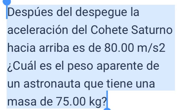 Despúes del despegue la 
aceleración del Cohete Saturno 
hacia arriba es de 80.00 m/s2
¿Cuál es el peso aparente de 
un astronauta que tiene una 
masa de 75.00 kg?