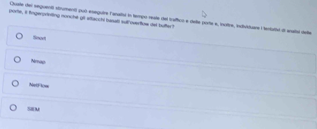 porte, il fingerprinting nonché gii attacchi basati sull'overflow del buffer?
Quale del seguenti strumenti può eseguire l'analisi in tempo reale del traffico e delle porte e, inoitre, individuare i tentativi di analisi delle
Snort
Nmap
NetFlow
SIEM