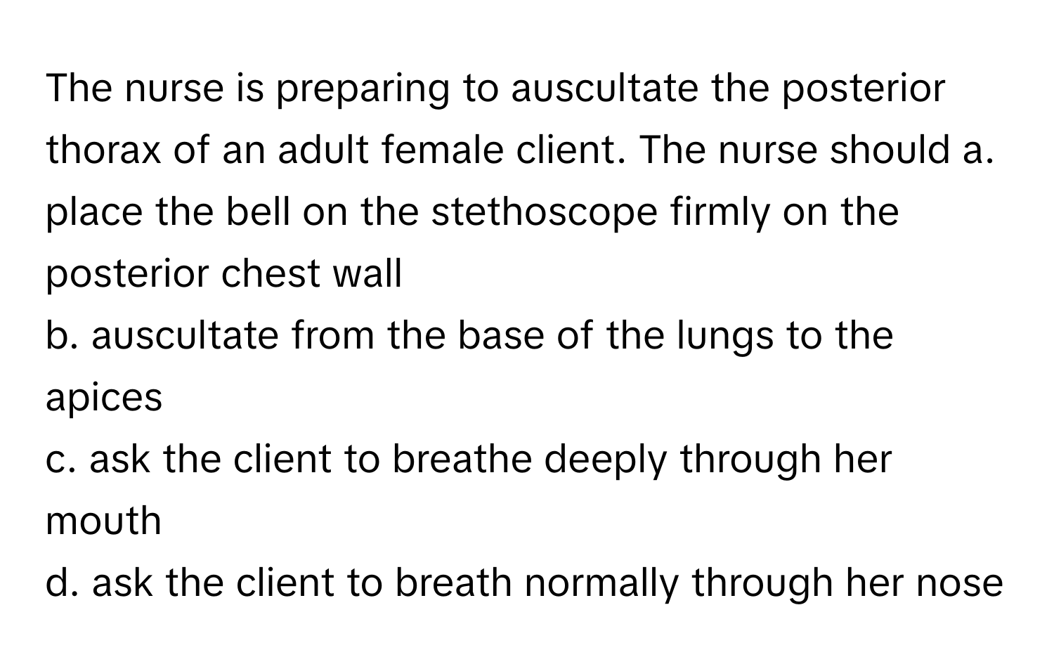 The nurse is preparing to auscultate the posterior thorax of an adult female client. The nurse should  a. place the bell on the stethoscope firmly on the posterior chest wall
b. auscultate from the base of the lungs to the apices
c. ask the client to breathe deeply through her mouth
d. ask the client to breath normally through her nose