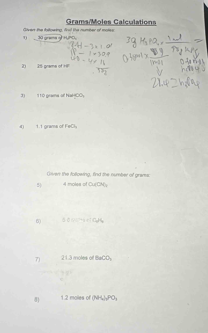 Grams/Moles Calculations 
Given the following, find the number of moles: 
1) 30 grams o
2) 25 grams of HF
3) 110 grams of sqrt(a) HCO_3
4) 1.1 grams of FeCl_3
Given the following, find the number of grams : 
5) 4 moles of Cu(CN)_2
6) 56?? o C_8H_6
7) 21.3 moles of BaCO_3
8) 1.2 moles of (NH_4)_3PO_3