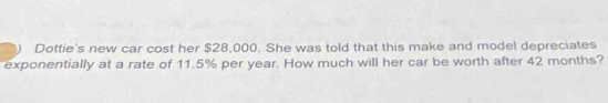 Dottie's new car cost her $28,000. She was told that this make and model depreciates 
exponentially at a rate of 11.5% per year. How much will her car be worth after 42 months?
