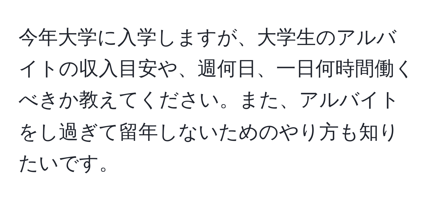 今年大学に入学しますが、大学生のアルバイトの収入目安や、週何日、一日何時間働くべきか教えてください。また、アルバイトをし過ぎて留年しないためのやり方も知りたいです。