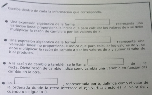 Escribe dentro de cada la información que corresponda. 
Una expresión algebraica de la forma overline °° 
representa una 
variación lineal proporcional e indica que para calcular los valores de y se debe 
multiplicar la razón de cambio a por los valores de x. 
Una expresión algebraica de la forma (-3,4) ∴ ∠ DAC=(-CD
representa una 
variación lineal no proporcional e indica que para calcular los valores de y, se 
debe multiplicar la razón de cambio a por los valores de x y sumar el valor de 
b al producto. 
A la razón de cambio a también se le llama □ de la 
recta. Dicha razón de cambio indica cómo cambia una variable en función del 
cambio en la otra. 
La □ , representada por b, definida como el valor de 
la ordenada donde la recta interseca al eje vertical; esto es, el valor de y
cuando x es igual a 0.