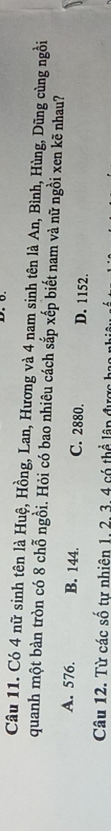 Có 4 nữ sinh tên là Huệ, Hồng, Lan, Hương và 4 nam sinh tên là An, Bình, Hùng, Dũng cùng ngồi
quanh một bàn tròn có 8 chỗ ngồi. Hỏi có bao nhiêu cách sắp xếp biết nam và nữ ngồi xen kẽ nhau?
A. 576. B. 144. C. 2880. D. 1152.
Câu 12. Từ các số tự nhiên 1, 2, 3, 4 có thể lân được