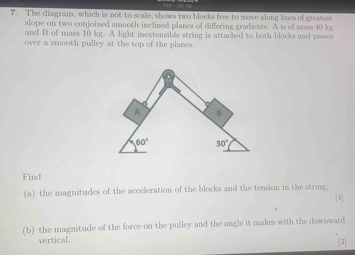 PDF - 187 KB
7. The diagram, which is not to scale, shows two blocks free to move along lines of greatest
slope on two conjoined smooth inclined planes of differing gradients. A is of mass 40 kg
and B of mass 10 kg. A light inextensible string is attached to both blocks and passes
over a smooth pulley at the top of the planes.
Find
(a) the magnitudes of the acceleration of the blocks and the tension in the string;
[4]
(b) the magnitude of the force on the pulley and the angle it makes with the downward
vertical. [3]