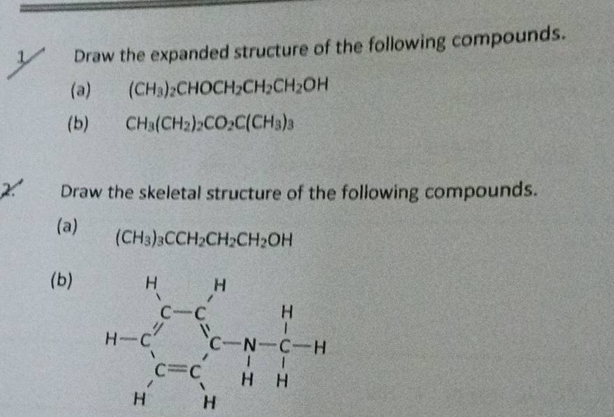 Draw the expanded structure of the following compounds. 
(a) (CH_3)_2CHOCH_2CH_2CH_2OH
(b) CH_3(CH_2)_2CO_2C(CH_3)_3
X Draw the skeletal structure of the following compounds. 
(a) (CH_3)_3CCH_2CH_2CH_2OH
(b)
H-C_r^((rt)beginarray)r _r^(r^r) C=C_r^(rn-C_r)-H Hendarray