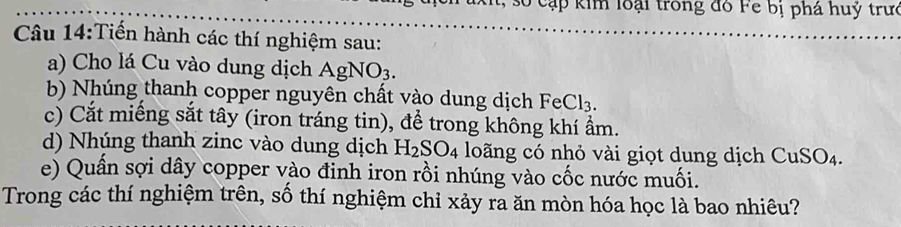 số cạp kim loại trong đồ Fe bị phá huỷ trưc 
Câu 14:Tiến hành các thí nghiệm sau: 
a) Cho lá Cu vào dung dịch AgNO_3. 
b) Nhúng thanh copper nguyên chất vào dung dịch Fe Cl_3. 
c) Cắt miếng sắt tây (iron tráng tin), để trong không khí ẩm. 
d) Nhúng thanh zinc vào dung dịch H_2SO_4 loãng có nhỏ vài giọt dung dịch CuSO4. 
e) Quần sợi dây copper vào đinh iron rồi nhúng vào cốc nước muối. 
Trong các thí nghiệm trên, số thí nghiệm chỉ xảy ra ăn mòn hóa học là bao nhiêu?