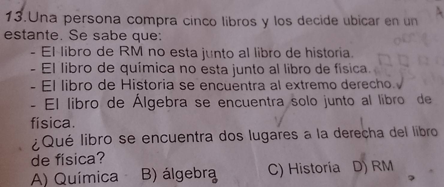 Una persona compra cinco libros y los decide ubicar en un
estante. Se sabe que:
- El libro de RM no esta junto al libro de historia.
- El libro de química no esta junto al libro de física.
- El libro de Historia se encuentra al extremo derecho 
- El libro de Álgebra se encuentra solo junto al libro de
física.
¿Qué libro se encuentra dos lugares a la derecha del libro
de física?
A) Química B) álgebra
C) Historía D) RM