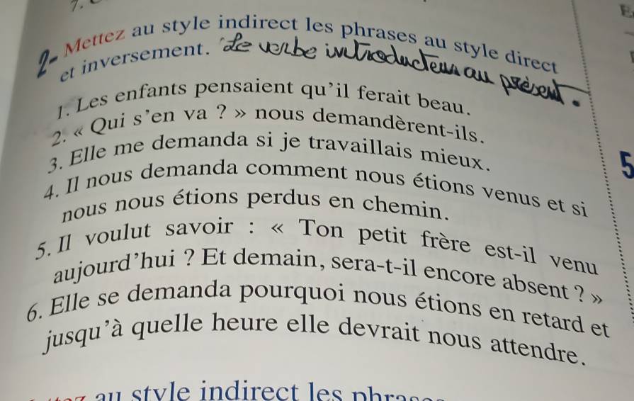 7 . 
E 
Mettez au style indirect les phrases au style direct 
et inversement. 
1. Les enfants pensaient qu'il ferait beau. 
2. « Qui s'en va ? » nous demandèrent-ils. 
3. Elle me demanda si je travaillais mieux. 
5 
4. Il nous demanda comment nous étions venus et si 
nous nous étions perdus en chemin. 
5. Il voulut savoir : « Ton petit frère est-il venu 
aujourd’hui ? Et demain, sera-t-il encore absent ? 
6. Elle se demanda pourquoi nous étions en retard et 
jusqu'à quelle heure elle devrait nous attendre. 
v in d irect ph