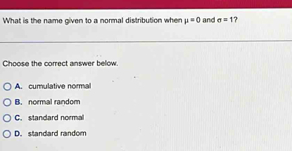 What is the name given to a normal distribution when mu =0 and sigma =1
Choose the correct answer below.
A. cumulative normal
B. normal random
C. standard normal
D. standard random