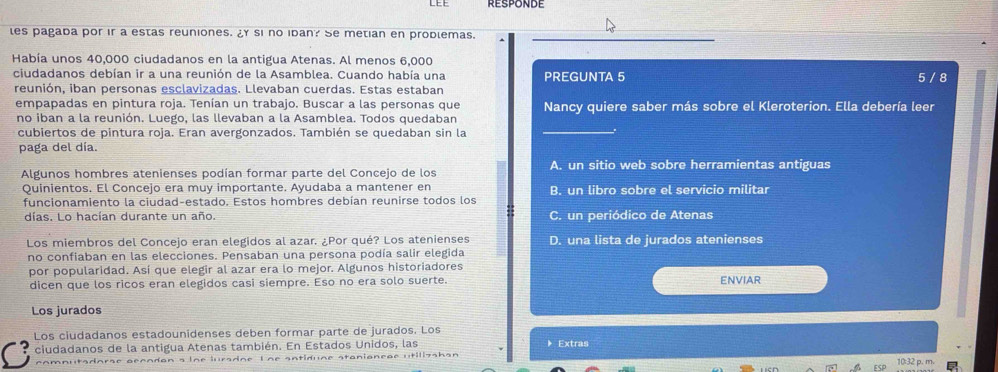 RESPONDE
les pagada por ir a estas reuniones. ¿ si no idan? Se metian en prodlemas.
_
Había unos 40,000 ciudadanos en la antigua Atenas. Al menos 6,000
ciudadanos debían ir a una reunión de la Asamblea. Cuando había una PREGUNTA 5 5 / 8
reunión, iban personas esclavizadas. Llevaban cuerdas. Estas estaban
empapadas en pintura roja. Tenían un trabajo. Buscar a las personas que Nancy quiere saber más sobre el Kleroterion. Ella debería leer
no iban a la reunión. Luego, las llevaban a la Asamblea. Todos quedaban
cubiertos de pintura roja. Eran avergonzados. También se quedaban sin la
paga del día.
Algunos hombres atenienses podían formar parte del Concejo de los A. un sitio web sobre herramientas antiguas
Quinientos. El Concejo era muy importante. Ayudaba a mantener en B. un libro sobre el servicio militar
funcionamiento la ciudad-estado. Estos hombres debían reunirse todos los
días. Lo hacían durante un año. C. un periódico de Atenas
Los miembros del Concejo eran elegidos al azar. ¿Por qué? Los atenienses D. una lista de jurados atenienses
no confiaban en las elecciones. Pensaban una persona podía salir elegida
por popularidad. Así que elegir al azar era lo mejor. Algunos historiadores
dicen que los ricos eran elegidos casi siempre. Eso no era solo suerte. ENVIAR
Los jurados
Los ciudadanos estadounidenses deben formar parte de jurados. Los 》 Extras
ciudadanos de la antigua Atenas también. En Estados Unidos, las
10:32 p. m.