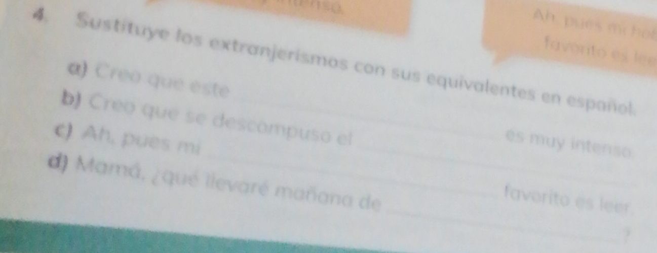 tenso. 
Ah, pues mchof 
favorto es lee 
4. Sustituye los extranjerismos con sus equivalentes en español 
α) Creo que este 
b) Creo que se descompuso el 
es muy intenso. 
( Ah, puès mi __favorito es leer. 
d) Mamá, ¿qué llevaré mañana de _?