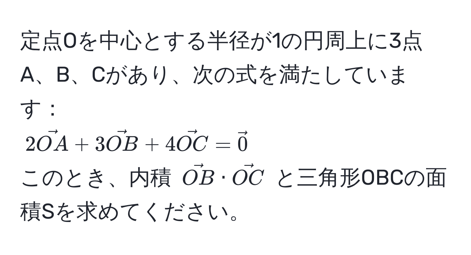 定点Oを中心とする半径が1の円周上に3点A、B、Cがあり、次の式を満たしています：  
( 2vecOA + 3vecOB + 4vecOC = vec0 )  
このとき、内積 ( vecOB · vecOC ) と三角形OBCの面積Sを求めてください。