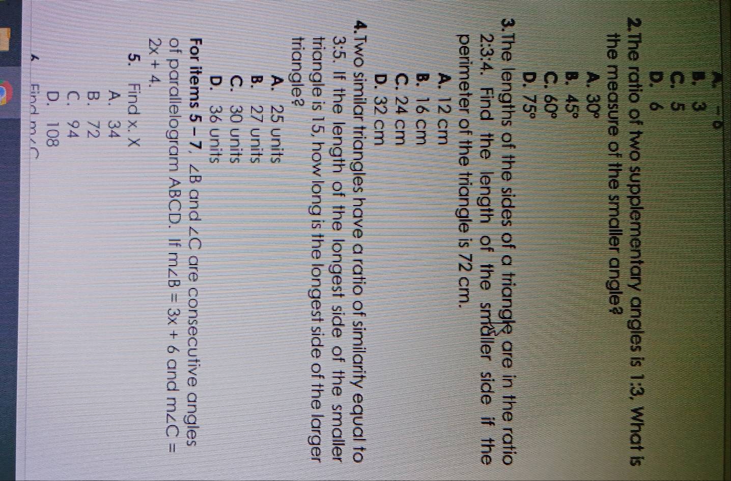 B. 3
C. 5
D. 6
2.The ratio of two supplementary angles is 1:3. What is
the measure of the smaller angle?
A. 30°
B. 45°
C. 60°
D. 75°
3.The lengths of the sides of a triangle are in the ratio
2:3:4. Find the length of the smaller side if the
perimeter of the triangle is 72 cm.
A. 12 cm
B. 16 cm
C. 24 cm
D. 32 cm
4.Two similar triangles have a ratio of similarity equal to
3:5 5. If the length of the longest side of the smaller
triangle is 15, how long is the longest side of the larger
triangle?
A. 25 units
B. 27 units
C. 30 units
D. 36 units
For items 5 - 7, ∠ B and ∠ C are consecutive angles
of parallelogram ABCD. If m∠ B=3x+6 and m∠ C=
2x+4. 
5. Find x. X
A. 34
B. 72
C. 94
D. 108
A Find m∠C