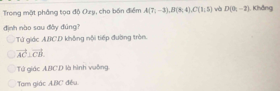 Trong mặt phẳng tọa độ Oxy, cho bốn điểm A(7;-3), B(8;4), C(1;5) và D(0;-2) , Khẳng
định nào sau đây đúng?
Tứ giác ABCD không nội tiếp đường tròn.
vector AC⊥ vector CB.
Tứ giác ABCD là hình vuông.
Tam giác ABC đều.