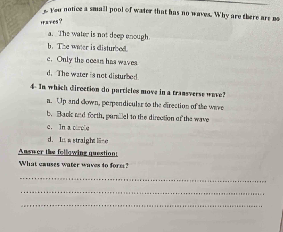 3- You notice a small pool of water that has no waves. Why are there are no
waves?
a. The water is not deep enough.
b. The water is disturbed.
c. Only the ocean has waves.
d. The water is not disturbed.
4- In which direction do particles move in a transverse wave?
a. Up and down, perpendicular to the direction of the wave
b. Back and forth, parallel to the direction of the wave
c. In a circle
d. In a straight line
Answer the following question:
What causes water waves to form?
_
_
_