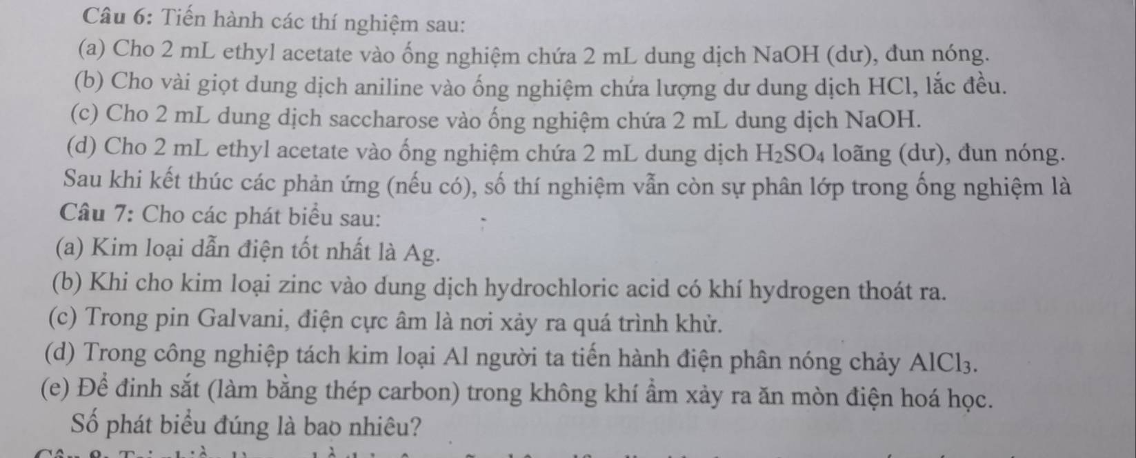 Tiến hành các thí nghiệm sau: 
(a) Cho 2 mL ethyl acetate vào ống nghiệm chứa 2 mL dung dịch NaOH (dư), đun nóng. 
(b) Cho vài giọt dung dịch aniline vào ống nghiệm chứa lượng dư dung dịch HCl, lắc đều. 
(c) Cho 2 mL dung dịch saccharose vào ống nghiệm chứa 2 mL dung dịch NaOH. 
(d) Cho 2 mL ethyl acetate vào ống nghiệm chứa 2 mL dung dịch H_2SO_4 loãng (dư), đun nóng. 
Sau khi kết thúc các phản ứng (nếu có), số thí nghiệm vẫn còn sự phân lớp trong ống nghiệm là 
Câu 7: Cho các phát biểu sau: 
(a) Kim loại dẫn điện tốt nhất là Ag. 
(b) Khi cho kim loại zinc vào dung dịch hydrochloric acid có khí hydrogen thoát ra. 
(c) Trong pin Galvani, điện cực âm là nơi xảy ra quá trình khử. 
(d) Trong công nghiệp tách kim loại Al người ta tiến hành điện phân nóng chảy Al AlCl_3. 
(e) Để đinh sắt (làm bằng thép carbon) trong không khí ẩm xảy ra ăn mòn điện hoá học. 
Số phát biểu đúng là bao nhiêu?