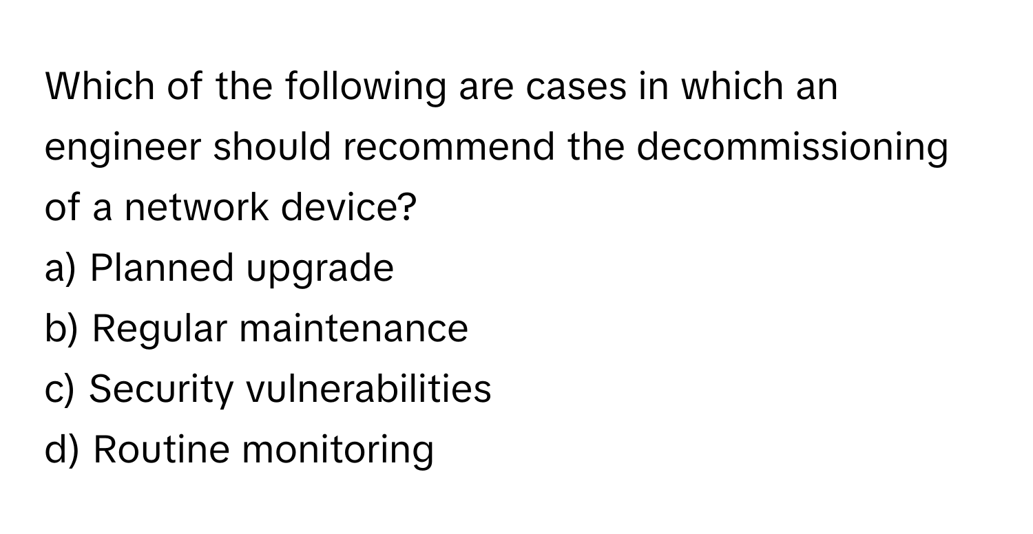 Which of the following are cases in which an engineer should recommend the decommissioning of a network device? 

a) Planned upgrade 
b) Regular maintenance 
c) Security vulnerabilities 
d) Routine monitoring