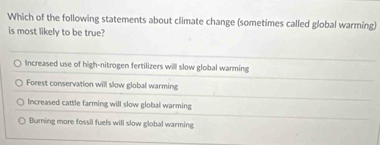 Which of the following statements about climate change (sometimes called global warming)
is most likely to be true?
Increased use of high-nitrogen fertilizers will slow global warming
Forest conservation will slow global warming
Increased cattle farming will slow global warming
Burning more fossil fuels will slow global warming