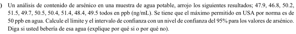 ) Un análisis de contenido de arsénico en una muestra de agua potable, arrojo los siguientes resultados; 47.9, 46.8, 50.2,
51.5, 49.7, 50.5, 50.4, 51.4, 48.4, 49.5 todos en ppb (ng/mL). Se tiene que el máximo permitido en USA por norma es de
50 ppb en agua. Calcule el límite y el intervalo de confianza con un nivel de confianza del 95% para los valores de arsénico. 
Diga si usted bebería de esa agua (explique por qué si o por qué no).