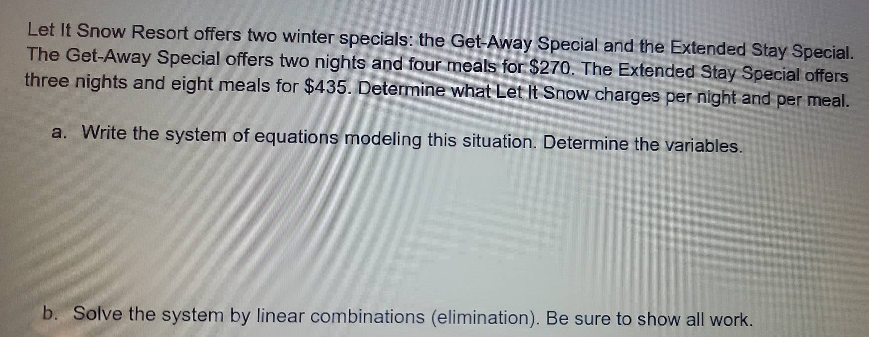 Let It Snow Resort offers two winter specials: the Get-Away Special and the Extended Stay Special. 
The Get-Away Special offers two nights and four meals for $270. The Extended Stay Special offers 
three nights and eight meals for $435. Determine what Let It Snow charges per night and per meal. 
a. Write the system of equations modeling this situation. Determine the variables. 
b. Solve the system by linear combinations (elimination). Be sure to show all work.