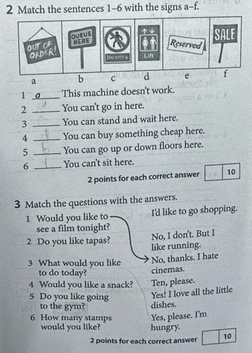 Match the sentences 1-6 with the signs a-f.
1 _a This machine doesn't work.
2 _You can't go in here.
3 _You can stand and wait here.
4 _You can buy something cheap here.
5 _You can go up or down floors here.
6 _You can't sit here.
2 points for each correct answer 10
3 Match the questions with the answers.
1 Would you like to I'd like to go shopping.
see a film tonight?
No, I don’t. But I
2 Do you like tapas? like running.
3 What would you like No, thanks. I hate
to do today?
cinemas.
4 Would you like a snack? Ten, please.
5 Do you like going Yes! I love all the little
to the gym? dishes.
6 How many stamps Yes, please. I’m
would you like? hungry.
2 points for each correct answer 10