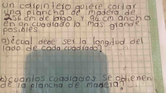 un collpintero quiere colar 
ana plancha de madera de
a56 cm de largo y 96 cm ancho 
en on cuadiado 10 mas grande 
posibles 
gccual debe ser/a longifed del 
1a00 de cada coadrado? 
b)coantos coadragos seoblienen 
de ia plancha de madera?