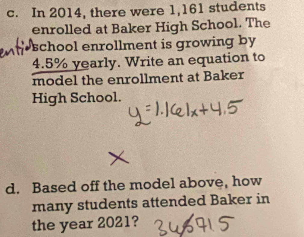 In 2014, there were 1,161 students 
enrolled at Baker High School. The 
school enrollment is growing by
4.5% yearly. Write an equation to 
model the enrollment at Baker 
High School. 
d. Based off the model above, how 
many students attended Baker in 
the year 2021?