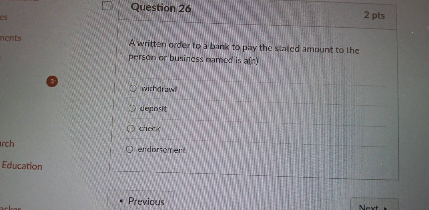 es
ments A written order to a bank to pay the stated amount to the
person or business named is a(n)
3
withdrawI
deposit
check
rch
endorsement
Education
Previous Next