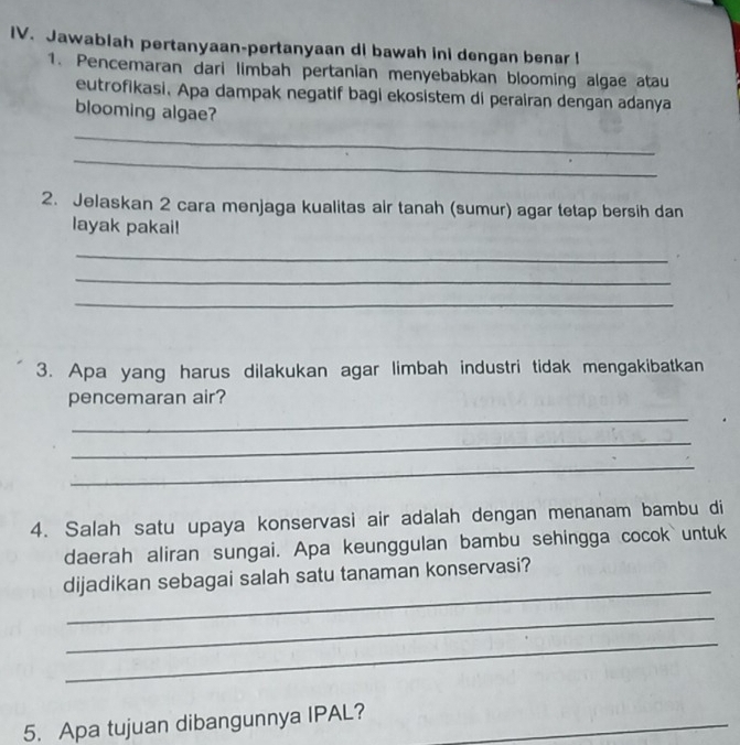 Jawabiah pertanyaan-pertanyaan di bawah ini dengan benar ! 
1. Pencemaran dari limbah pertanian menyebabkan blooming algae atau 
eutrofikasi. Apa dampak negatif bagi ekosistem di perairan dengan adanya 
blooming algae? 
_ 
_ 
2. Jelaskan 2 cara menjaga kualitas air tanah (sumur) agar tetap bersih dan 
layak pakai! 
_ 
_ 
_ 
3. Apa yang harus dilakukan agar limbah industri tidak mengakibatkan 
pencemaran air? 
_ 
_ 
_ 
4. Salah satu upaya konservasi air adalah dengan menanam bambu di 
daerah aliran sungai. Apa keunggulan bambu sehingga cocok untuk 
_ 
dijadikan sebagai salah satu tanaman konservasi? 
_ 
_ 
_ 
_ 
5. Apa tujuan dibangunnya IPAL?