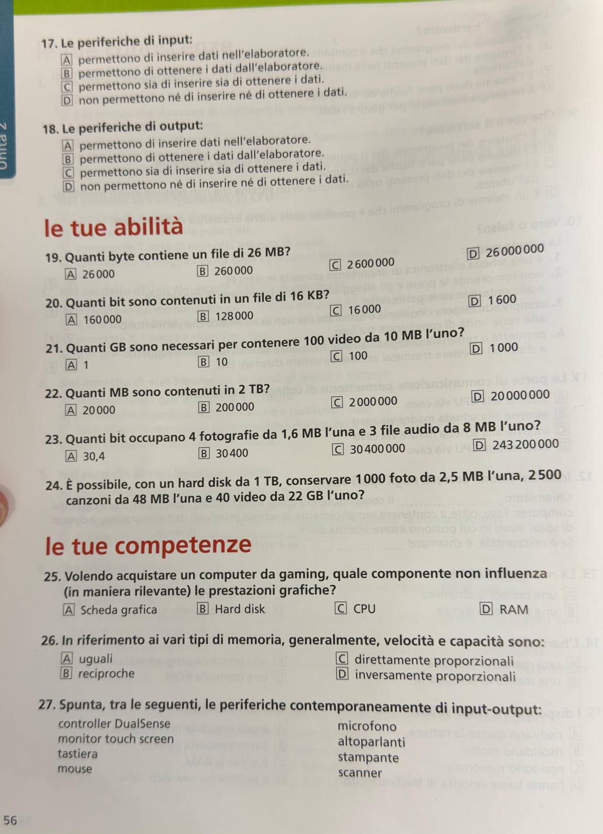 Le periferiche di input:
A permettono di inserire dati nell’elaboratore.
B permettono di ottenere i dati dall’elaboratore.
C permettono sia di inserire sia di ottenere i dati.
D non permettono né di inserire né di ottenere i dati.
18. Le periferiche di output:
o
A permettono di inserire dati nell’elaboratore.
B permettono di ottenere i dati dall’elaboratore.
C permettono sia di inserire sia di ottenere i dati.
D non permettono né di inserire né di ottenere i dati.
le tue abilità
19. Quanti byte contiene un file di 26 MB?
A 26000 B 260 000 C 2600000 D 26000000
20. Quanti bit sono contenuti in un file di 16 KB?
A 160000 B 128000 C 16000 D 1 600
21. Quanti GB sono necessari per contenere 100 video da 10 MB l’uno?
D 1000
A 1 B 10 C 100
22. Quanti MB sono contenuti in 2 TB?
A 20000 B 200 000 C 2000000 D 20 000000
23. Quanti bit occupano 4 fotografie da 1,6 MB l’una e 3 file audio da 8 MB l’uno?
A 30,4 B 30 400 C 30 400 000 D 243 200 000
24. È possibile, con un hard disk da 1 TB, conservare 1000 foto da 2,5 MB l’una, 2500
canzoni da 48 MB l’una e 40 video da 22 GB l’uno?
le tue competenze
25. Volendo acquistare un computer da gaming, quale componente non influenza
in maniera rilevante) le prestazioni grafiche?
A Scheda grafica B Hard disk C CPU D RAM
26. In riferimento ai vari tipi di memoria, generalmente, velocità e capacità sono:
A uguali C direttamente proporzionali
B reciproche D inversamente proporzionali
27. Spunta, tra le seguenti, le periferiche contemporaneamente di input-output:
controller DualSense microfono
monitor touch screen altoparlanti
tastiera stampante
mouse scanner
56