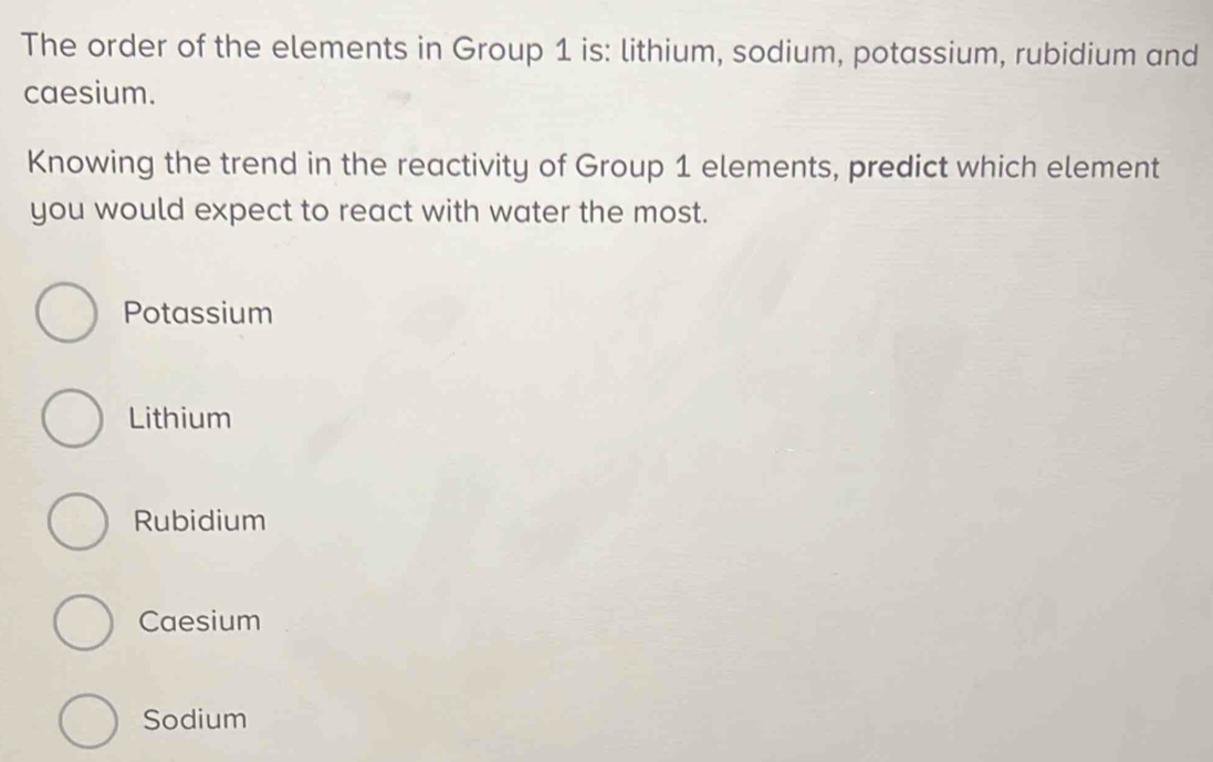 The order of the elements in Group 1 is: lithium, sodium, potassium, rubidium and
caesium.
Knowing the trend in the reactivity of Group 1 elements, predict which element
you would expect to react with water the most.
Potassium
Lithium
Rubidium
Caesium
Sodium