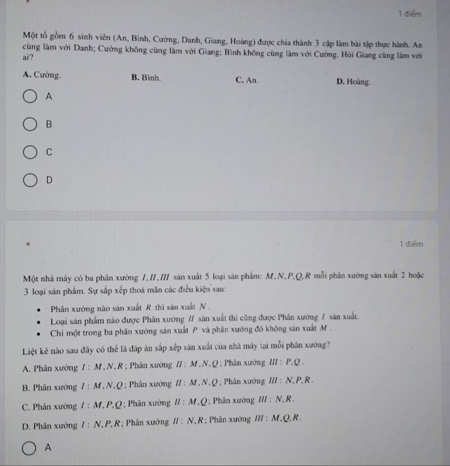 Một tổ gồm 6 sinh viên (An, Binh, Cường, Danh, Giang, Hoàng) được chia thành 3 cặp làm bài tập thực hành. An
cùng làm với Danh; Cường không cùng làm với Giang; Bình không cùng làm với Cường. Hỏi Giang cùng làm với
ai?
A. Cường. B. Bình. C. An. D. Hoàng.
A
B
C
D
* 1 điểm
Một nhà máy có ba phân xưởng 1,II,II sản xuất 5 loại sản phẩm: M, N, P, Q, R mỗi phân xường sản xuất 2 hoặc
3 loại săn phẩm. Sự sắp xếp thoá mãn các điều kiện sau:
Phân xưởng nào sản xuất R thì sản xuất N ,
Loại sản phẩm nào được Phân xưởng // sản xuất thì cũng được Phân xưởng / sản xuất.
Chi một trong ba phân xưởng sản xuất P và phân xưởng đó không sản xuất M.
Liệt kê nào sau đây có thể là đáp án sắp xếp sản xuất của nhà máy tại mỗi phân xướng?
A. Phân xưởng I: M T, N, R; Phân xưởng II : M, N, Q; Phân xưởng 11 P. C
B. Phân xưởng I:M * , N, Q; Phân xường II : M, N, Q; Phân xưởng III:N P, R.
C. Phân xưởng I:M * P, Q; Phân xưởng II:M Q; Phân xưởng I II:N R .
D. Phân xưởng I:N. . P, R; Phân xưởng II : N, R; Phân xưởng 111 M , Q, R.
A