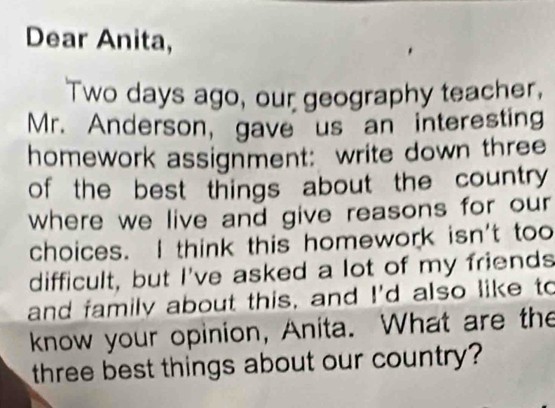 Dear Anita, 
Two days ago, our geography teacher, 
Mr. Anderson, gave us an interesting 
homework assignment: write down three 
of the best things about the country 
where we live and give reasons for our 
choices. I think this homework isn't too 
difficult, but I've asked a lot of my friends 
and family about this, and I'd also like to 
know your opinion, Anita. What are the 
three best things about our country?